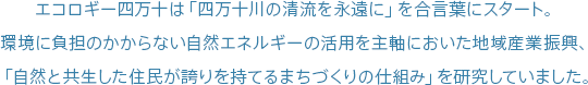 エコロギー四万十は「四万十川の清流を永遠に」を合言葉にスタート。環境に負担のかからない自然エネルギーの活用を主軸においた地域産業振興、「自然と共生した住民が誇りを持てるまちづくりの仕組み」を研究していました。